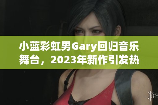 小蓝彩虹男Gary回归音乐舞台，2023年新作引发热议