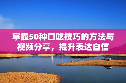 掌握50种口吃技巧的方法与视频分享，提升表达自信