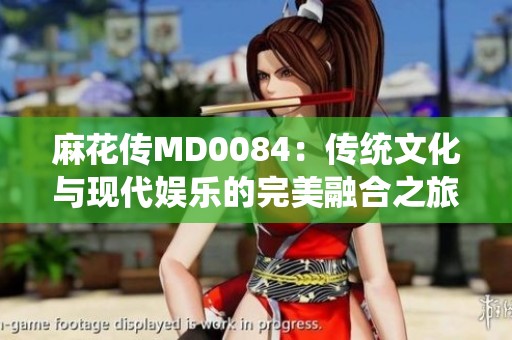 麻花传MD0084：传统文化与现代娱乐的完美融合之旅