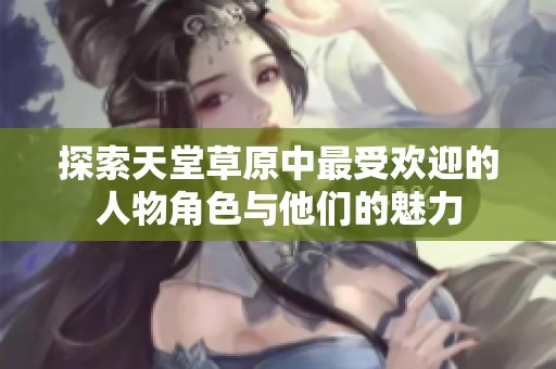 探索天堂草原中最受欢迎的人物角色与他们的魅力