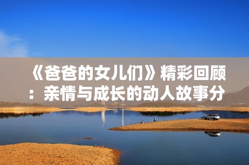 《爸爸的女儿们》精彩回顾：亲情与成长的动人故事分享