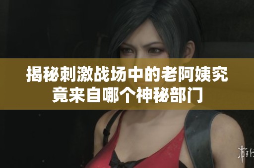 揭秘刺激战场中的老阿姨究竟来自哪个神秘部门