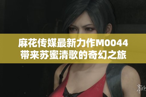 麻花传媒最新力作M0044带来苏蜜清歌的奇幻之旅