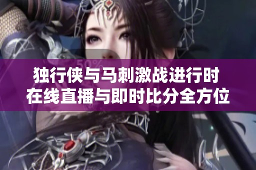 独行侠与马刺激战进行时 在线直播与即时比分全方位呈现