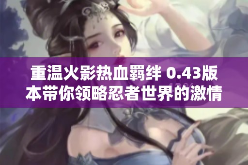 重温火影热血羁绊 0.43版本带你领略忍者世界的激情与友情