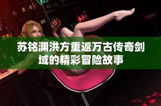 苏铭渊洪方重返万古传奇剑域的精彩冒险故事