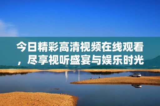 今日精彩高清视频在线观看，尽享视听盛宴与娱乐时光