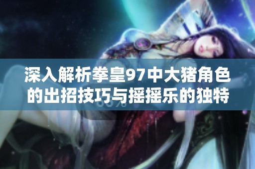 深入解析拳皇97中大猪角色的出招技巧与摇摇乐的独特魅力