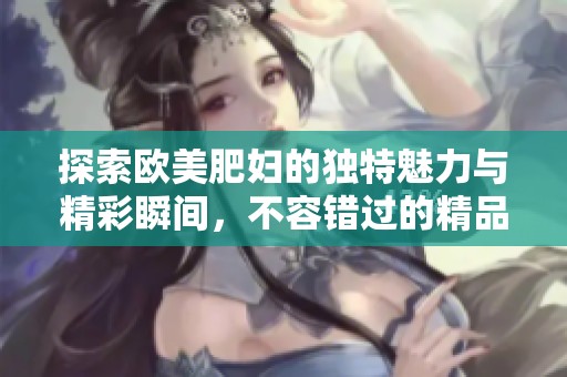 探索欧美肥妇的独特魅力与精彩瞬间，不容错过的精品体验
