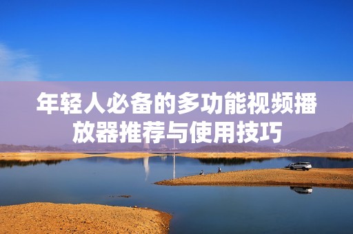 年轻人必备的多功能视频播放器推荐与使用技巧