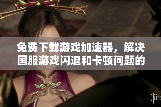 免费下载游戏加速器，解决国服游戏闪退和卡顿问题的方法分享