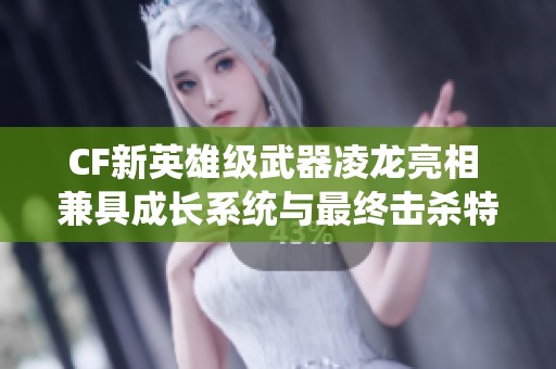 CF新英雄级武器凌龙亮相 兼具成长系统与最终击杀特效！