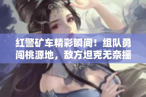 红警矿车精彩瞬间！组队勇闯桃源地，敌方坦克无奈摇头认输