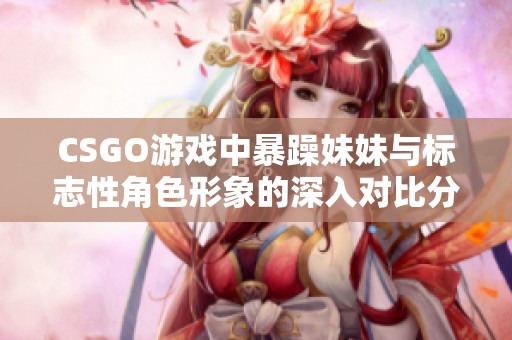 CSGO游戏中暴躁妹妹与标志性角色形象的深入对比分析