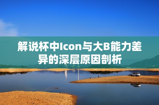 解说杯中Icon与大B能力差异的深层原因剖析