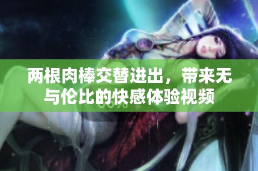 两根肉棒交替进出，带来无与伦比的快感体验视频