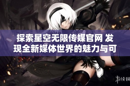 探索星空无限传媒官网 发现全新媒体世界的魅力与可能性