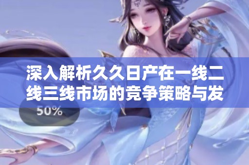 深入解析久久日产在一线二线三线市场的竞争策略与发展路径