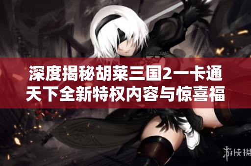 深度揭秘胡莱三国2一卡通天下全新特权内容与惊喜福利
