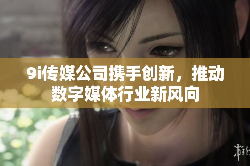 9i传媒公司携手创新，推动数字媒体行业新风向