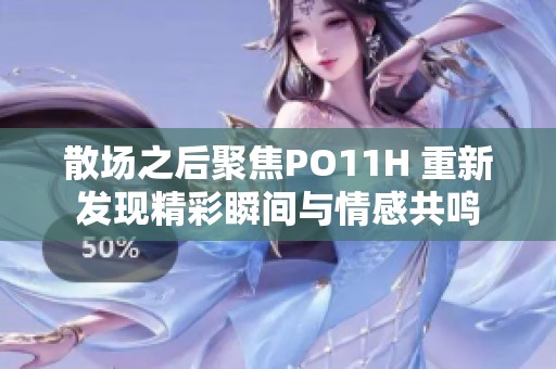 散场之后聚焦PO11H 重新发现精彩瞬间与情感共鸣