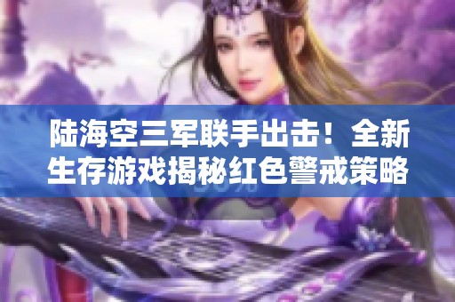 陆海空三军联手出击！全新生存游戏揭秘红色警戒策略