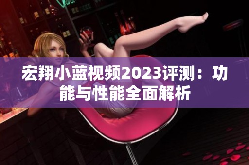 宏翔小蓝视频2023评测：功能与性能全面解析