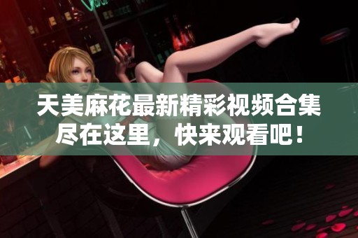 天美麻花最新精彩视频合集尽在这里，快来观看吧！