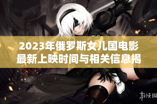 2023年俄罗斯女儿国电影最新上映时间与相关信息揭秘
