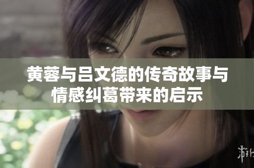 黄蓉与吕文德的传奇故事与情感纠葛带来的启示