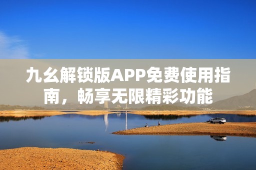 九幺解锁版APP免费使用指南，畅享无限精彩功能