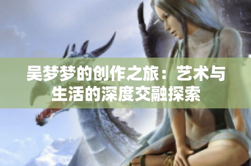 吴梦梦的创作之旅：艺术与生活的深度交融探索