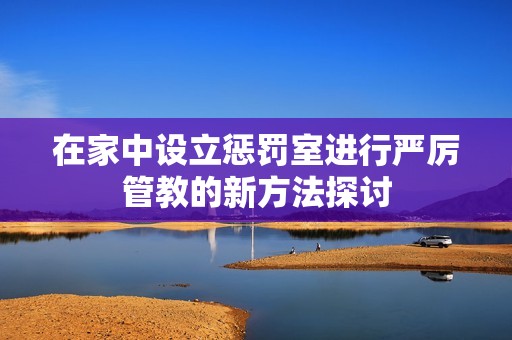 在家中设立惩罚室进行严厉管教的新方法探讨