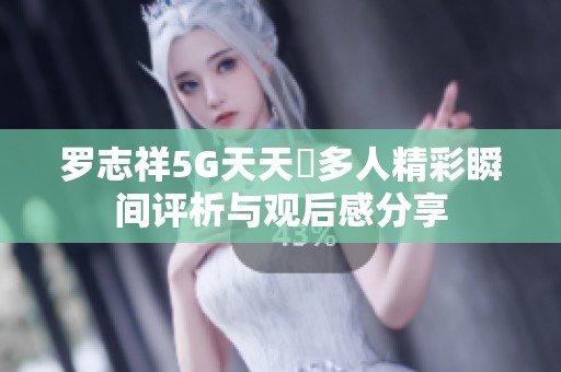罗志祥5G天天奭多人精彩瞬间评析与观后感分享