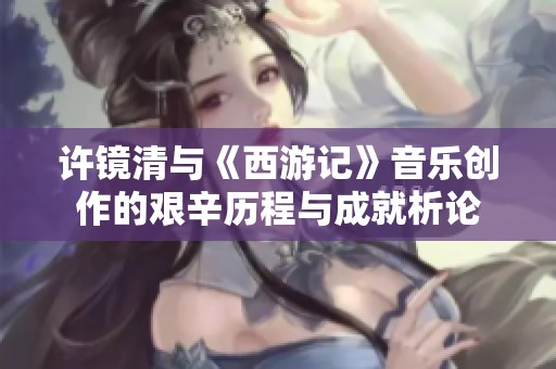 许镜清与《西游记》音乐创作的艰辛历程与成就析论