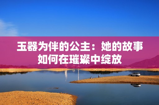 玉器为伴的公主：她的故事如何在璀璨中绽放