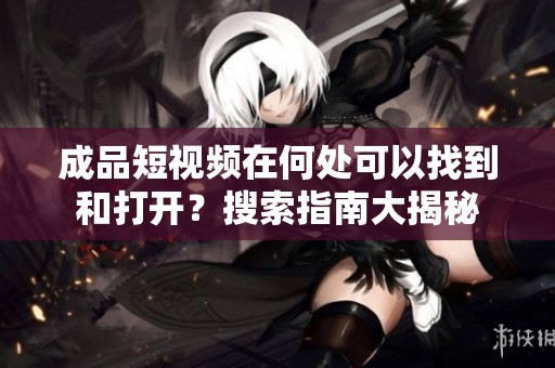 成品短视频在何处可以找到和打开？搜索指南大揭秘