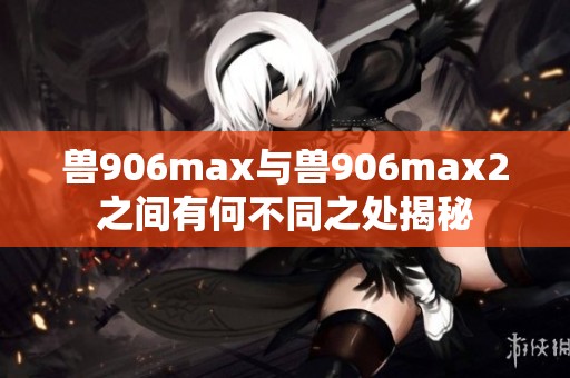 兽906max与兽906max2之间有何不同之处揭秘