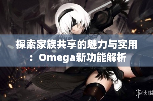 探索家族共享的魅力与实用：Omega新功能解析
