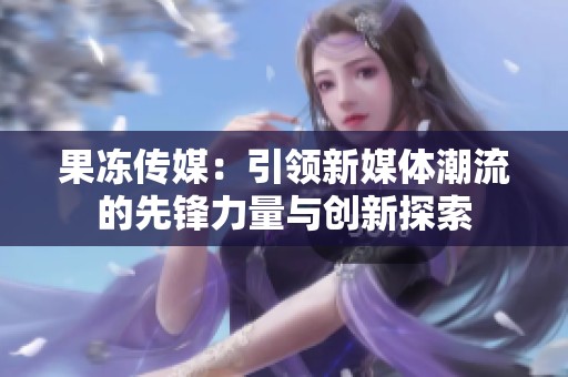 果冻传媒：引领新媒体潮流的先锋力量与创新探索
