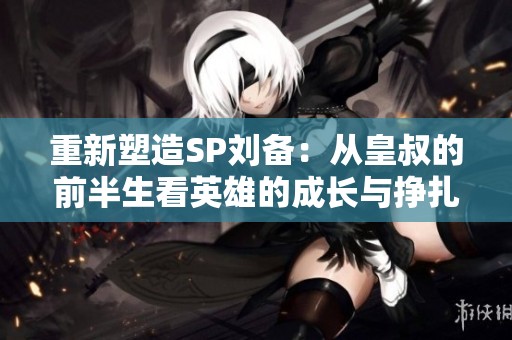 重新塑造SP刘备：从皇叔的前半生看英雄的成长与挣扎