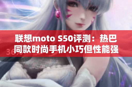 联想moto S50评测：热巴同款时尚手机小巧但性能强劲