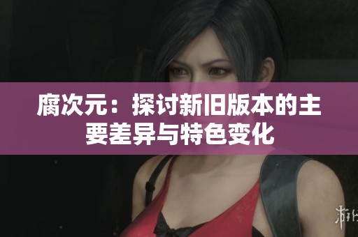 腐次元：探讨新旧版本的主要差异与特色变化