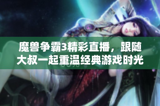魔兽争霸3精彩直播，跟随大叔一起重温经典游戏时光
