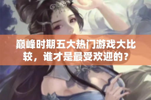 巅峰时期五大热门游戏大比较，谁才是最受欢迎的？