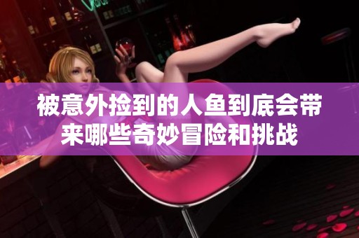 被意外捡到的人鱼到底会带来哪些奇妙冒险和挑战