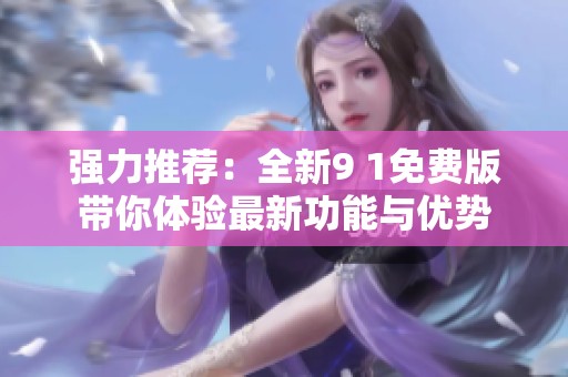 强力推荐：全新9 1免费版带你体验最新功能与优势