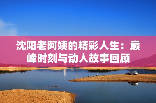 沈阳老阿姨的精彩人生：巅峰时刻与动人故事回顾