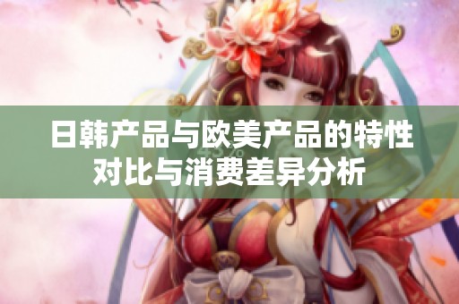 日韩产品与欧美产品的特性对比与消费差异分析