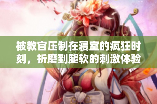 被教官压制在寝室的疯狂时刻，折磨到腿软的刺激体验